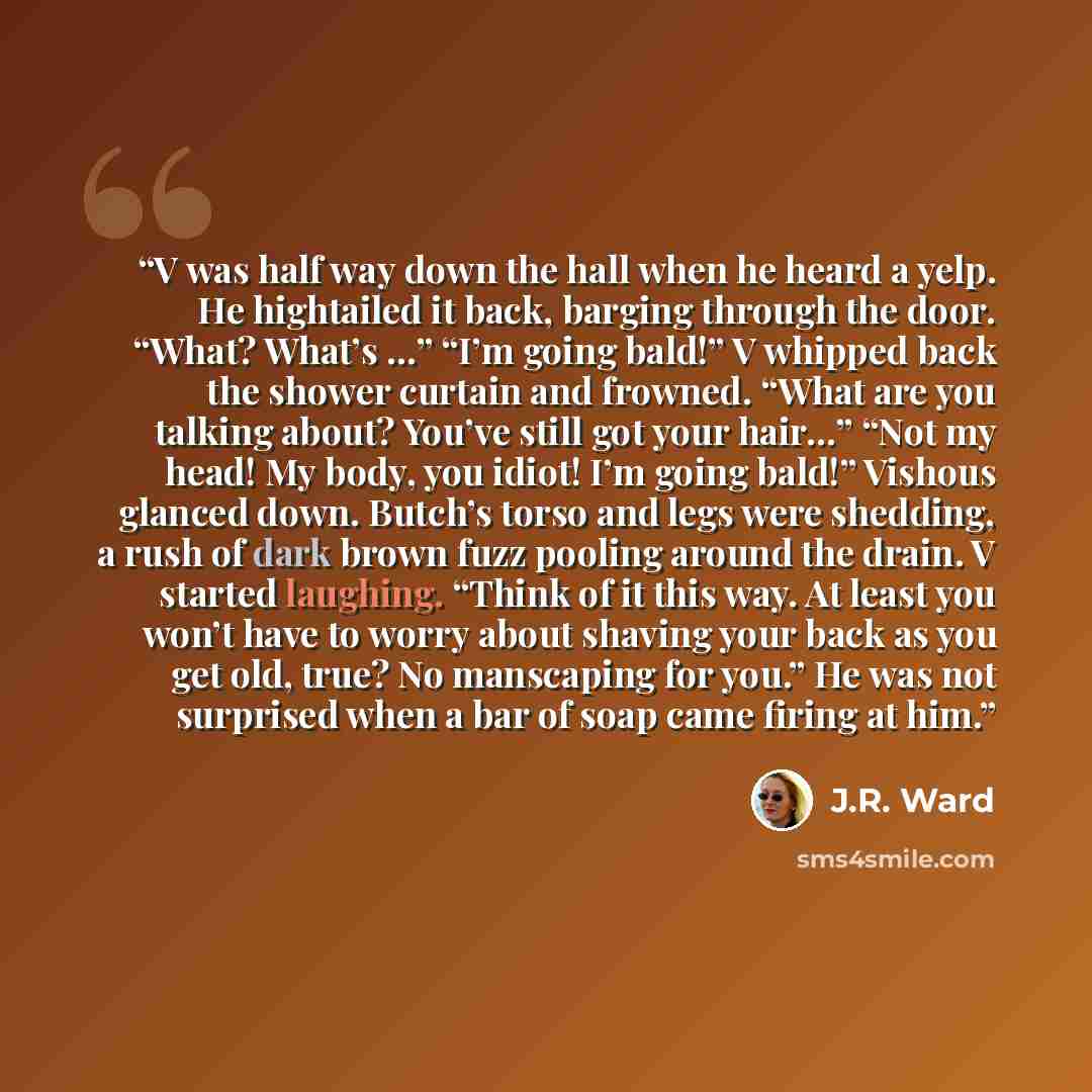 “V was half way down the hall when he heard a yelp. He hightailed it back, barging through the door. “What? What’s …” “I’m going bald!” V whipped back the shower curtain and frowned. “What are you talking about? You’ve still got your hair…” “Not my head! My body, you idiot! I’m going bald!” Vishous…” quote by J.R. Ward