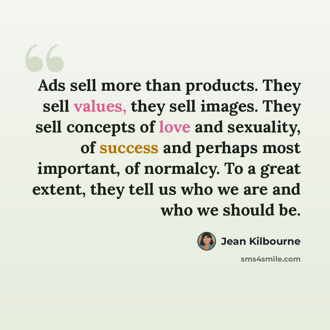 “Ads sell more than products. They sell values, they sell images. They sell concepts of love and sexuality, of success and perhaps most important, of normalcy. To a great extent, they tell us who we are and who we should be.” quote by Jean Kilbourne