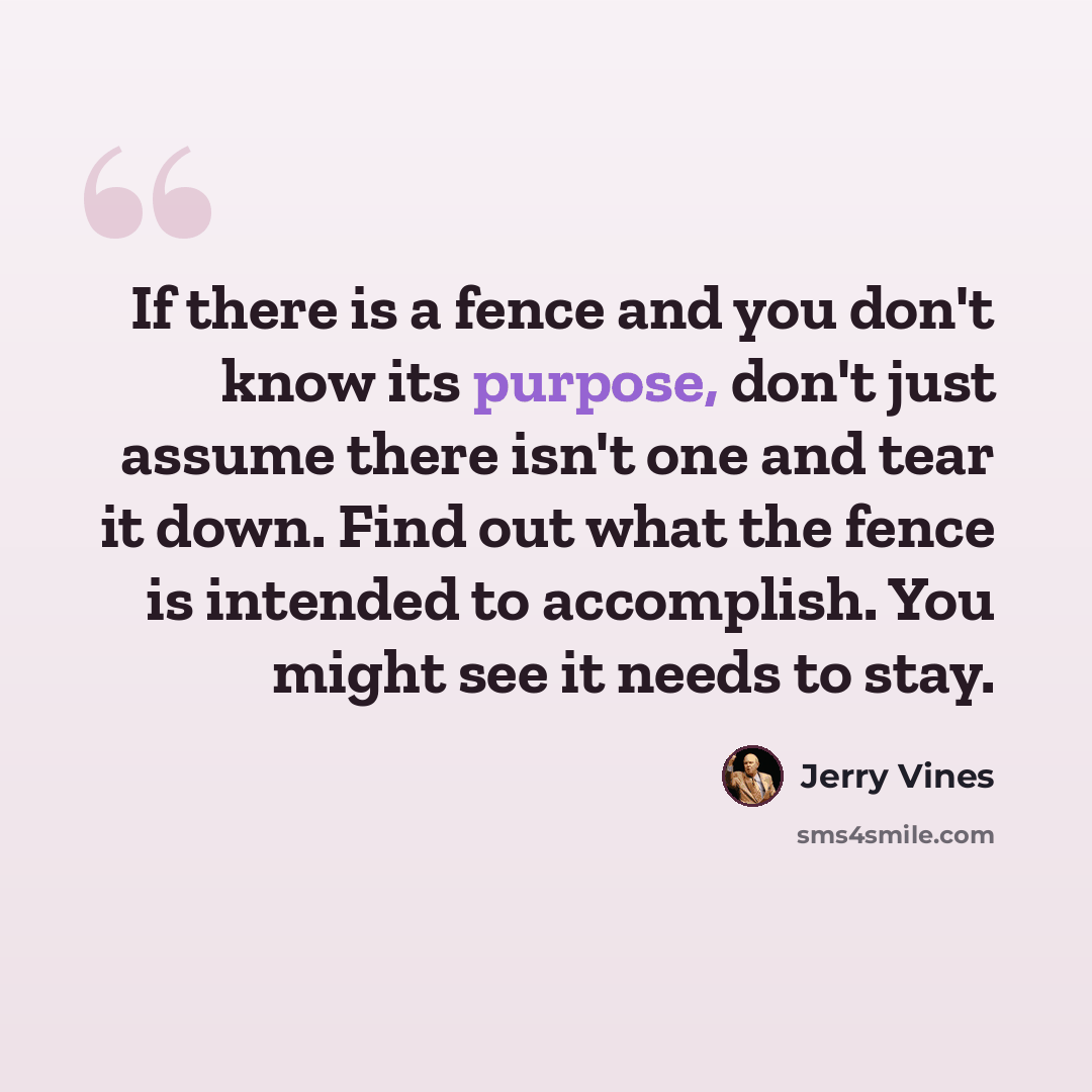 “If there is a fence and you don't know its purpose, don't just assume there isn't one and tear it down. Find out what the fence is intended to accomplish. You might see it needs to stay.” quote by Jerry Vines