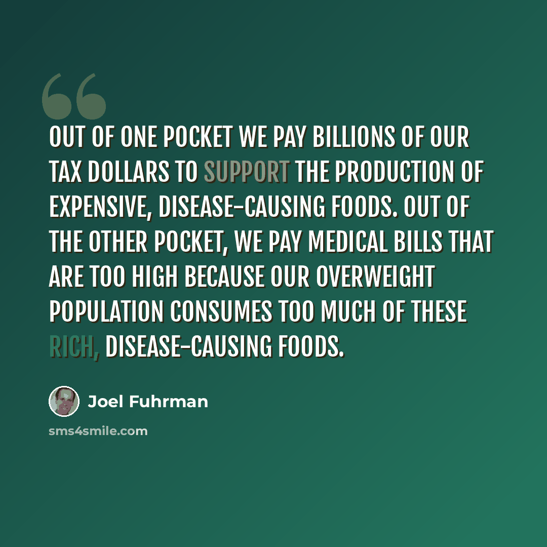 “Out of one pocket we pay billions of our tax dollars to support the production of expensive, disease-causing foods. Out of the other pocket, we pay medical bills that are too high because our overweight population consumes too much of these rich, disease-causing foods.” quote by Joel Fuhrman