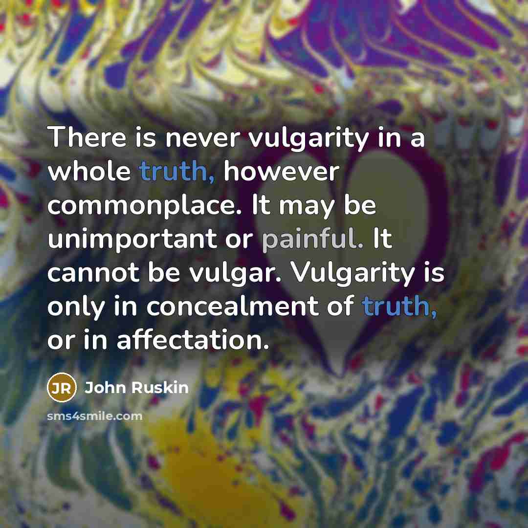 “There is never vulgarity in a whole truth, however commonplace. It may be unimportant or painful. It cannot be vulgar. Vulgarity is only in concealment of truth, or in affectation.” quote by John Ruskin