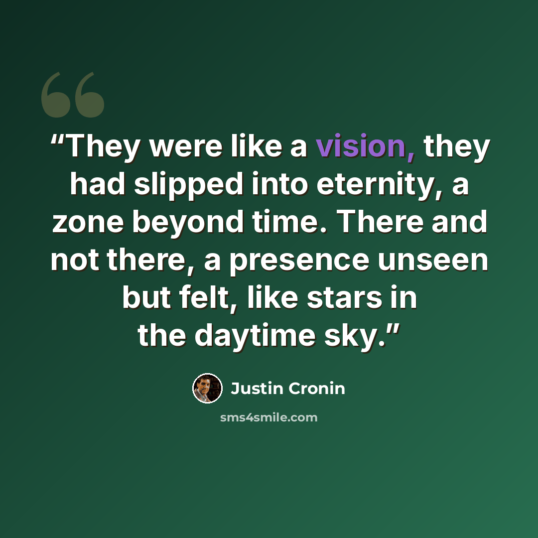 “They were like a vision, they had slipped into eternity, a zone beyond time. There and not there, a presence unseen but felt, like stars in the daytime sky.” quote by Justin Cronin