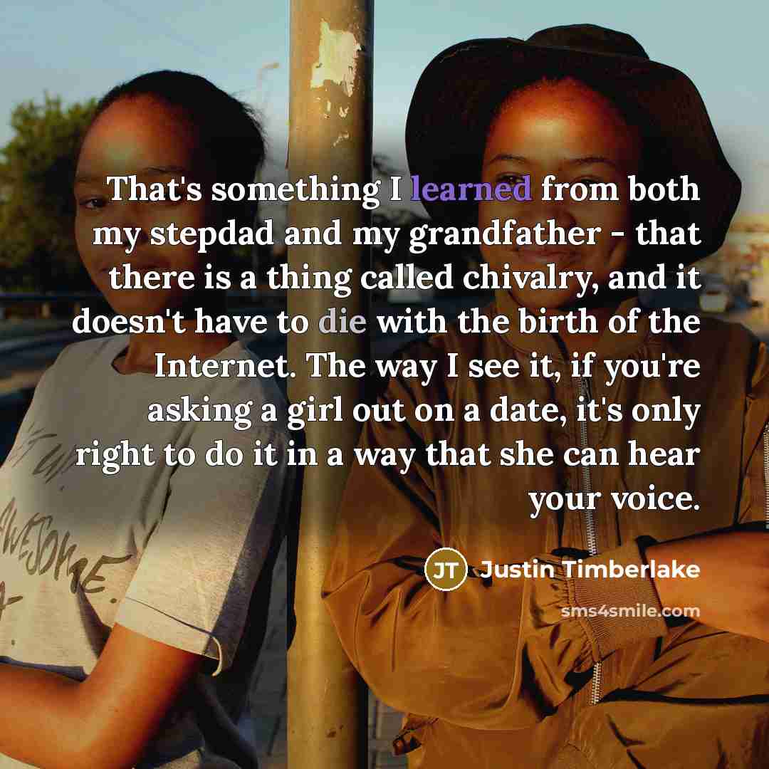 “That's something I learned from both my stepdad and my grandfather - that there is a thing called chivalry, and it doesn't have to die with the birth of the Internet. The way I see it, if you're asking a girl out on a date, it's only right to do it in a way that she can hear your voice.” quote by Justin Timberlake