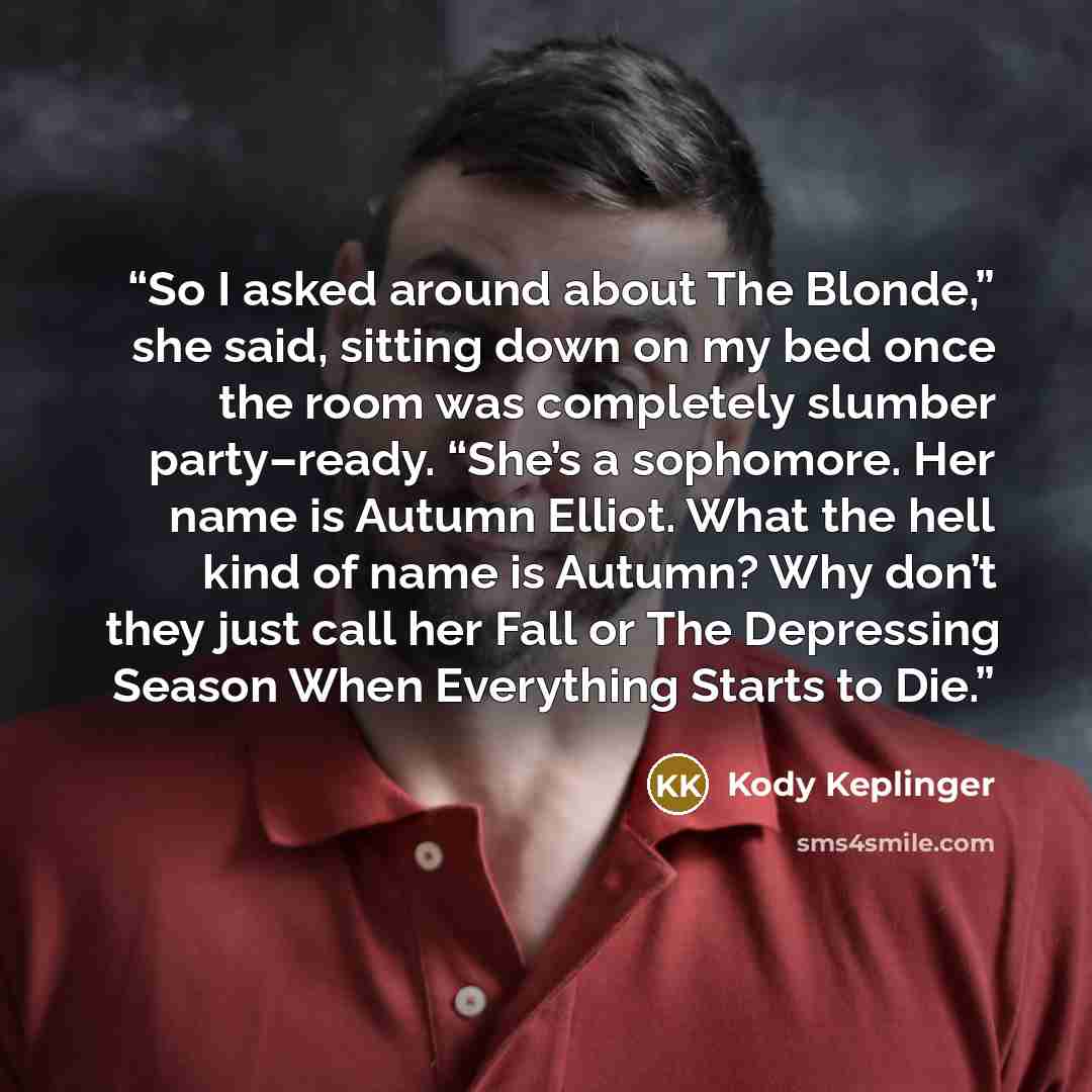 “So I asked around about The Blonde,” she said, sitting down on my bed once the room was completely slumber party–ready. “She’s a sophomore. Her name is Autumn Elliot. What the hell kind of name is Autumn? Why don’t they just call her Fall or The Depressing Season When Everything Starts to Die.” quote by Kody Keplinger