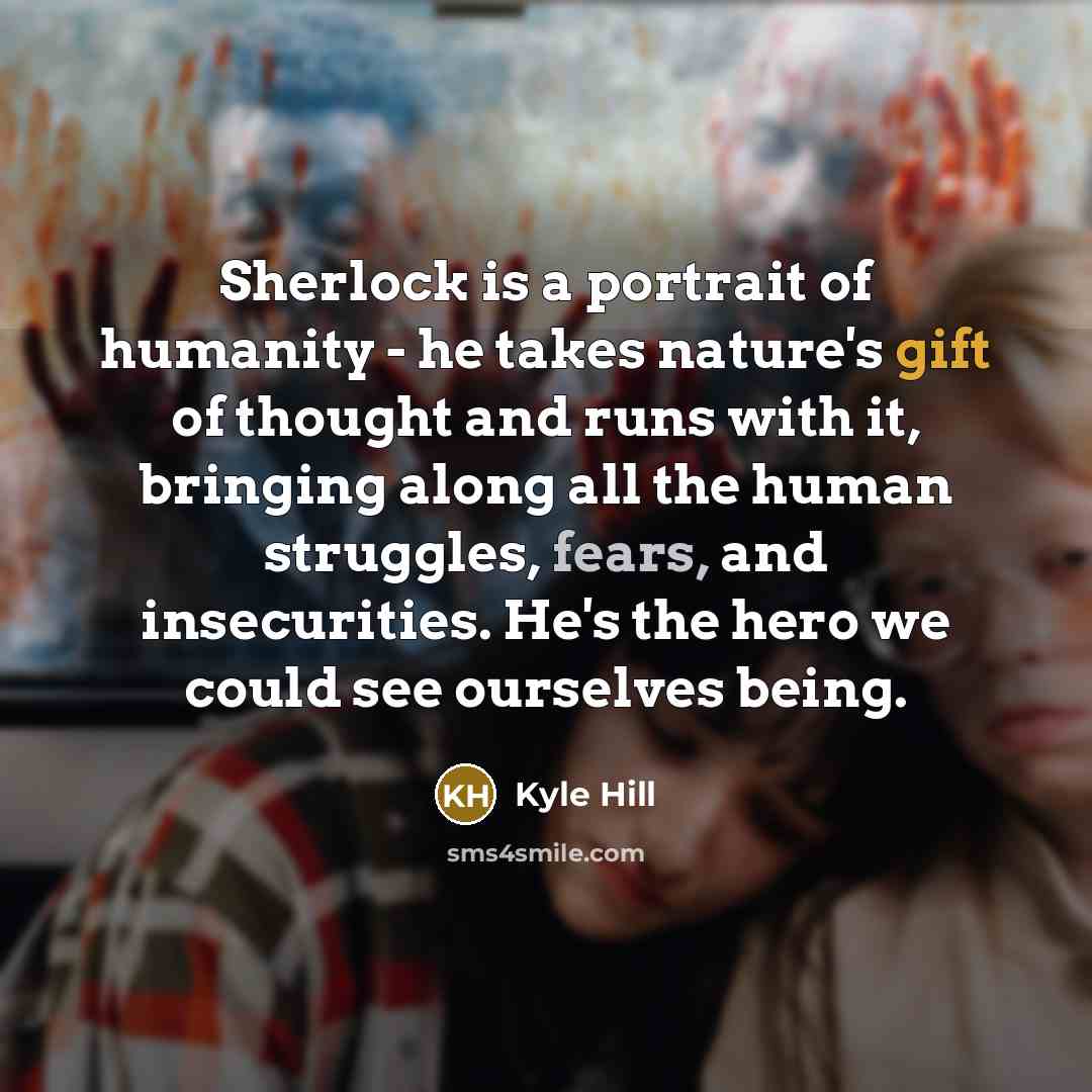 “Sherlock is a portrait of humanity - he takes nature's gift of thought and runs with it, bringing along all the human struggles, fears, and insecurities. He's the hero we could see ourselves being.” quote by Kyle Hill