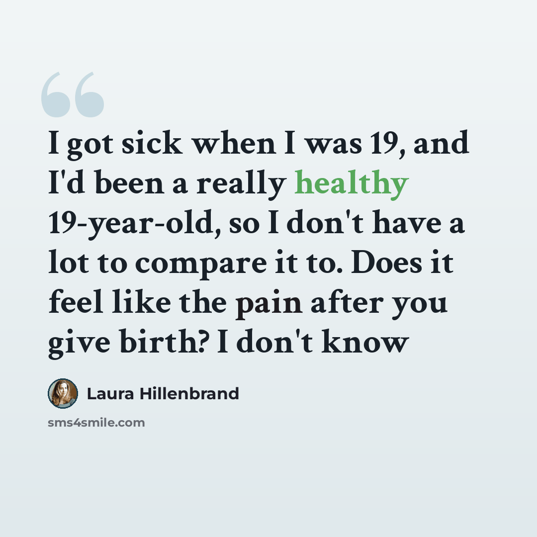 “I got sick when I was 19, and I'd been a really healthy 19-year-old, so I don't have a lot to compare it to. Does it feel like the pain after you give birth? I don't know” quote by Laura Hillenbrand