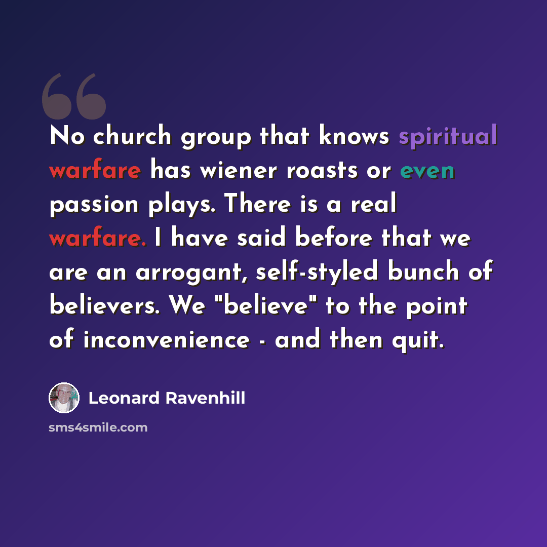 “No church group that knows spiritual warfare has wiener roasts or even passion plays. There is a real warfare. I have said before that we are an arrogant, self-styled bunch of believers. We "believe" to the point of inconvenience - and then quit.” quote by Leonard Ravenhill