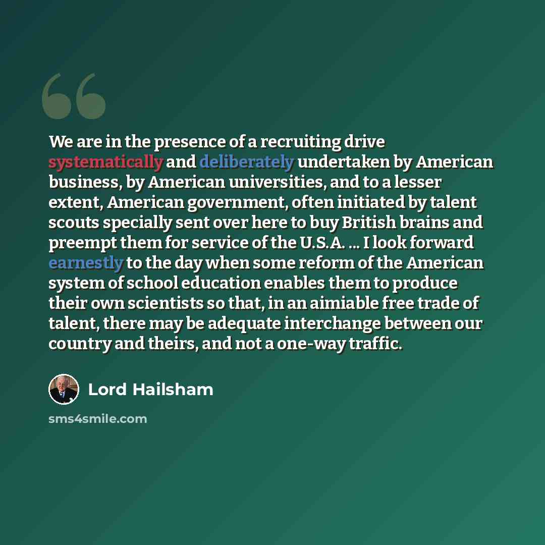 “We are in the presence of a recruiting drive systematically and deliberately undertaken by American business, by American universities, and to a lesser extent, American government, often initiated by talent scouts specially sent over here to buy British brains and preempt them for service of the…” quote by Lord Hailsham