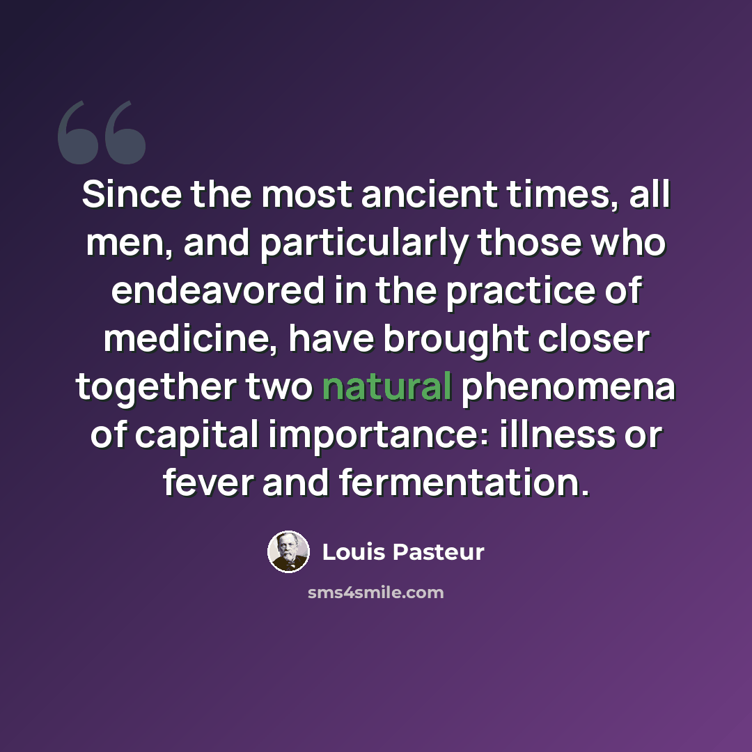 “Since the most ancient times, all men, and particularly those who endeavored in the practice of medicine, have brought closer together two natural phenomena of capital importance: illness or fever and fermentation.” quote by Louis Pasteur