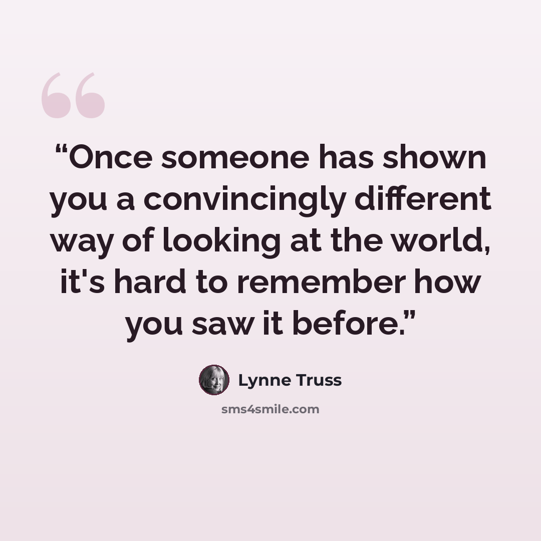 “Once someone has shown you a convincingly different way of looking at the world, it's hard to remember how you saw it before.” quote by Lynne Truss