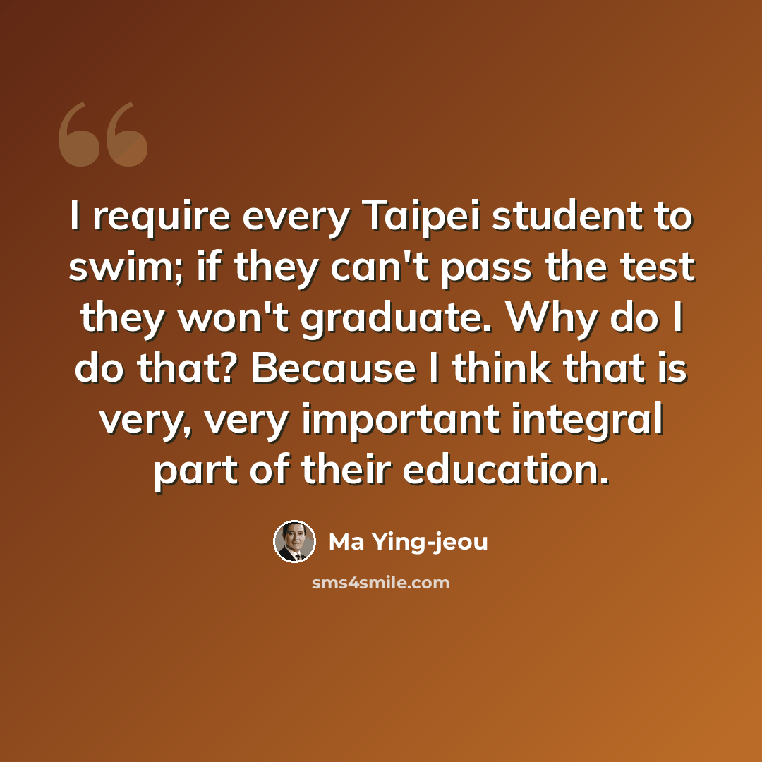 “I require every Taipei student to swim; if they can't pass the test they won't graduate. Why do I do that? Because I think that is very, very important integral part of their education.” quote by Ma Ying-jeou
