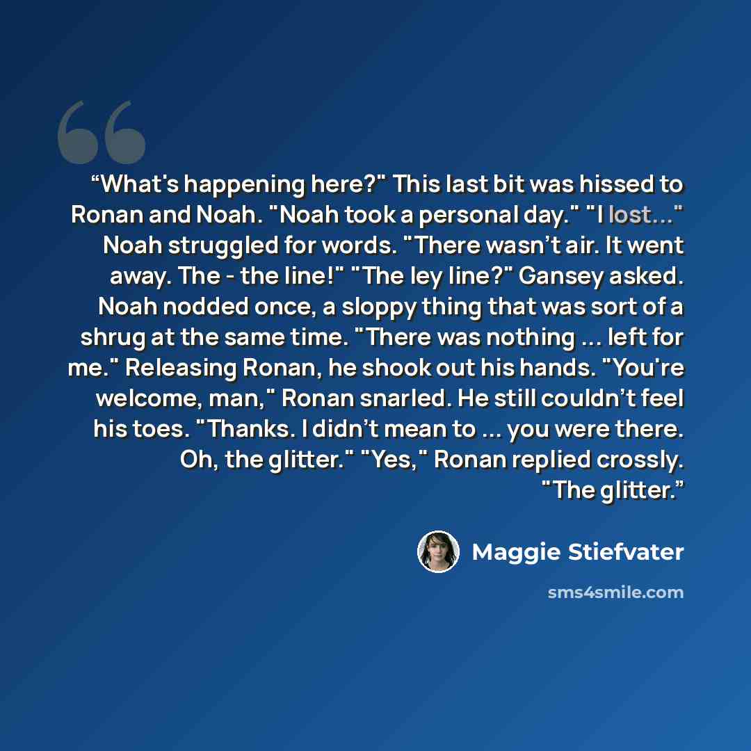 “What's happening here?" This last bit was hissed to Ronan and Noah. "Noah took a personal day." "I lost..." Noah struggled for words. "There wasn't air. It went away. The - the line!" "The ley line?" Gansey asked. Noah nodded once, a sloppy thing that was sort of a shrug at the same time. "There…” quote by Maggie Stiefvater