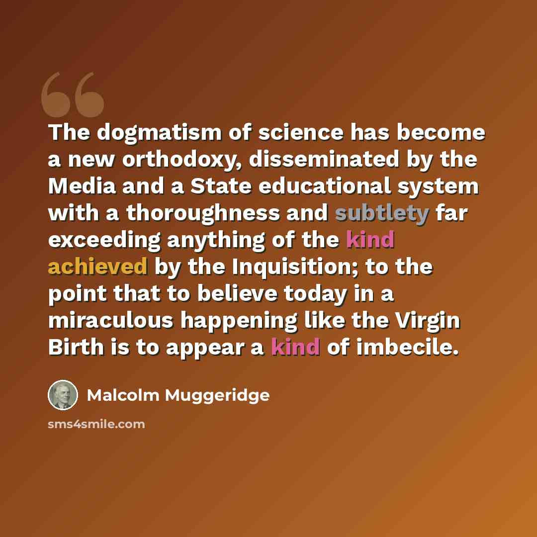 “The dogmatism of science has become a new orthodoxy, disseminated by the Media and a State educational system with a thoroughness and subtlety far exceeding anything of the kind achieved by the Inquisition; to the point that to believe today in a miraculous happening like the Virgin Birth is to…” quote by Malcolm Muggeridge