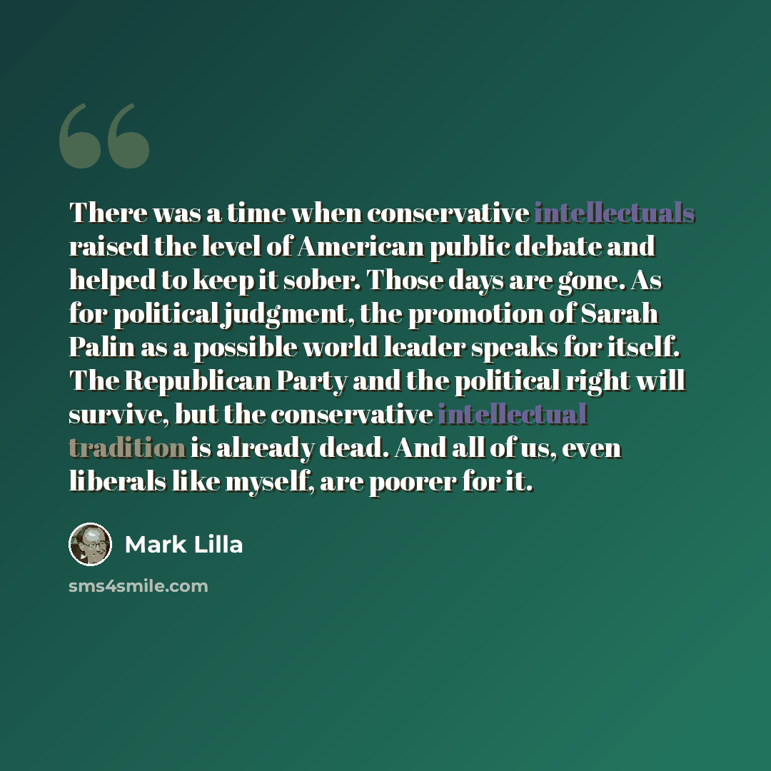 “There was a time when conservative intellectuals raised the level of American public debate and helped to keep it sober. Those days are gone. As for political judgment, the promotion of Sarah Palin as a possible world leader speaks for itself. The Republican Party and the political right will…” quote by Mark Lilla