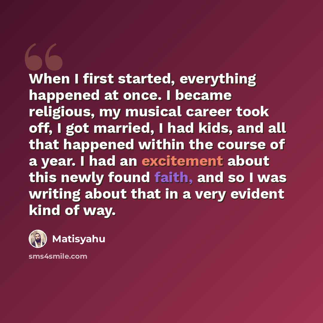 “When I first started, everything happened at once. I became religious, my musical career took off, I got married, I had kids, and all that happened within the course of a year. I had an excitement about this newly found faith, and so I was writing about that in a very evident kind of way.” quote by Matisyahu