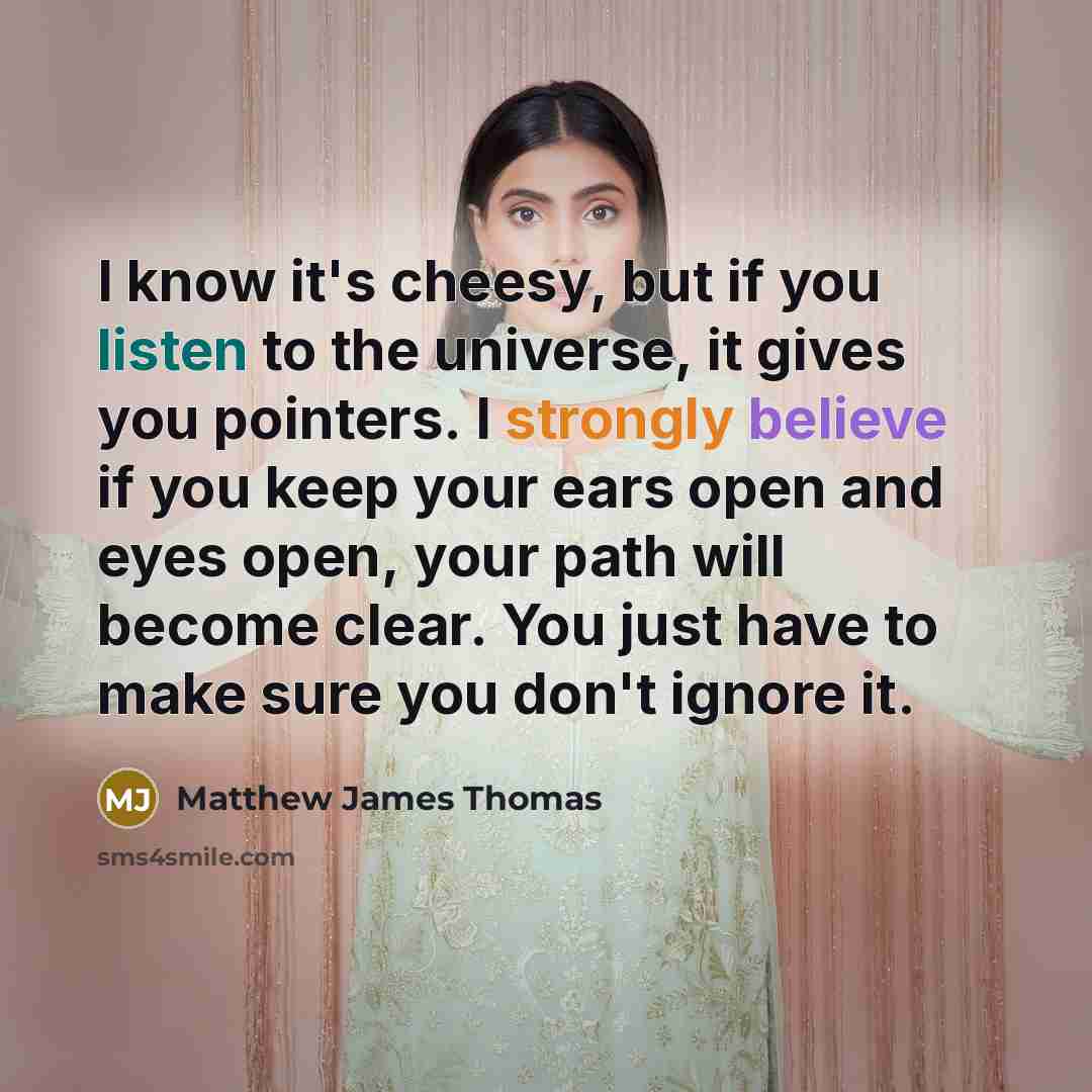 “I know it's cheesy, but if you listen to the universe, it gives you pointers. I strongly believe if you keep your ears open and eyes open, your path will become clear. You just have to make sure you don't ignore it.” quote by Matthew James Thomas
