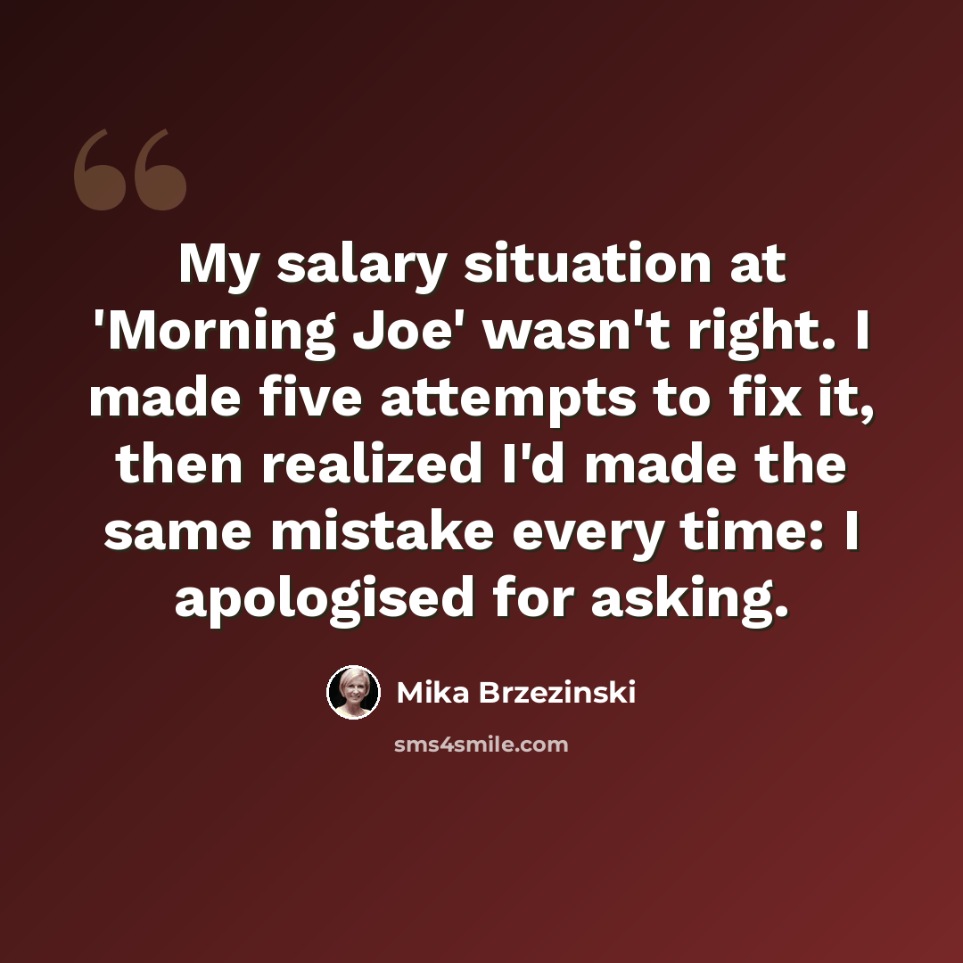 “My salary situation at 'Morning Joe' wasn't right. I made five attempts to fix it, then realized I'd made the same mistake every time: I apologised for asking.” quote by Mika Brzezinski