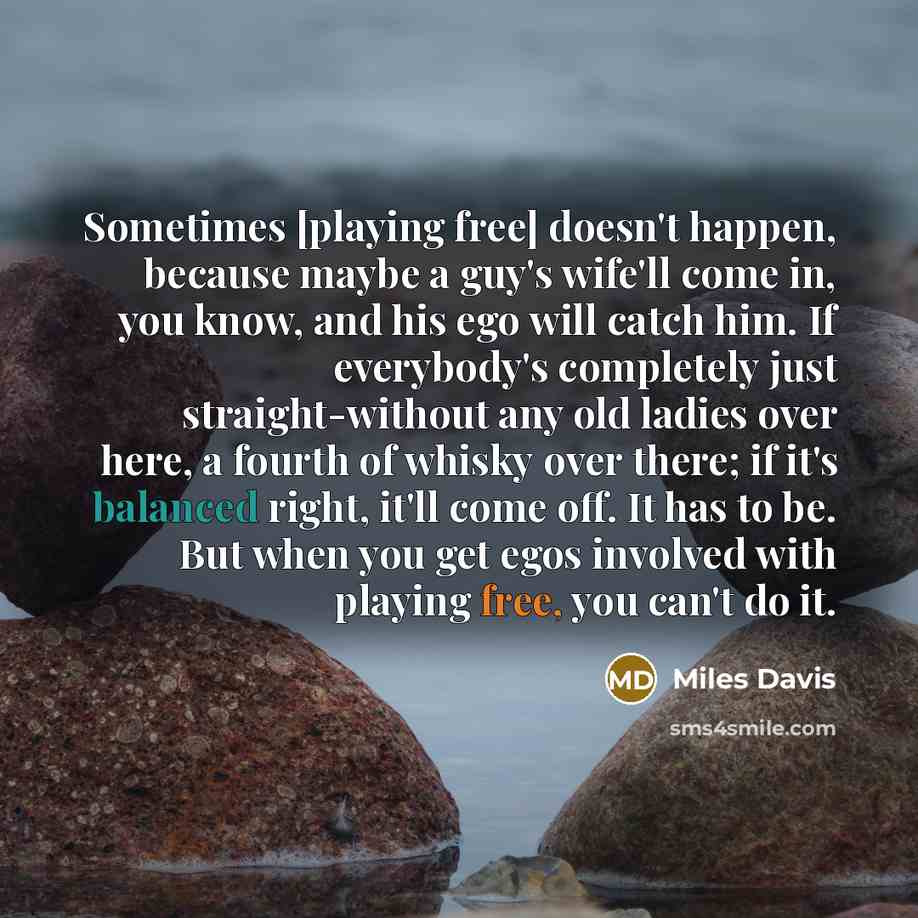 “Sometimes [playing free] doesn't happen, because maybe a guy's wife'll come in, you know, and his ego will catch him. If everybody's completely just straight-without any old ladies over here, a fourth of whisky over there; if it's balanced right, it'll come off. It has to be. But when you get egos…” quote by Miles Davis