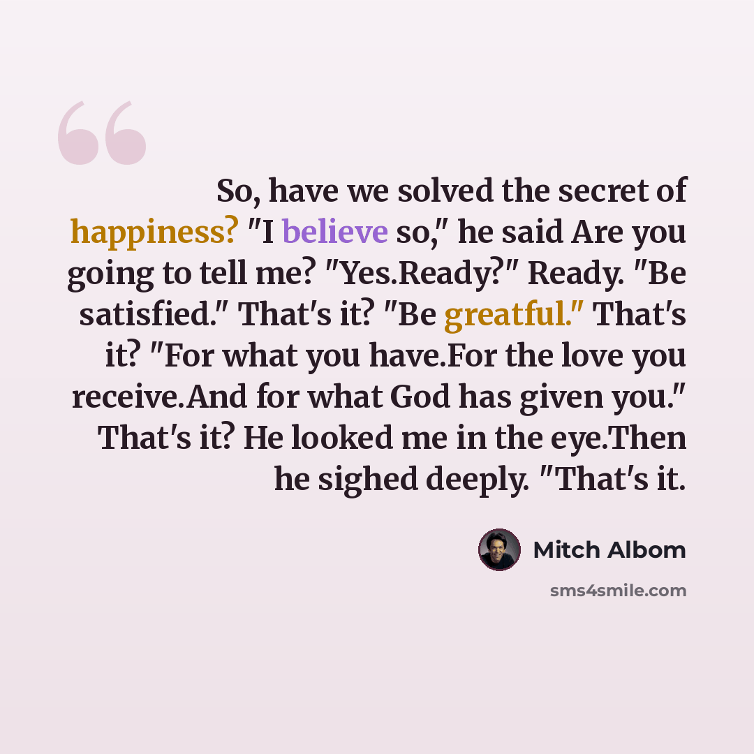 “So, have we solved the secret of happiness? "I believe so," he said Are you going to tell me? "Yes.Ready?" Ready. "Be satisfied." That's it? "Be greatful." That's it? "For what you have.For the love you receive.And for what God has given you." That's it? He looked me in the eye.Then he sighed…” quote by Mitch Albom