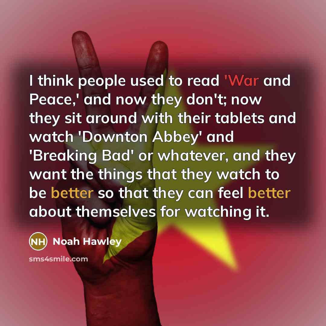 “I think people used to read 'War and Peace,' and now they don't; now they sit around with their tablets and watch 'Downton Abbey' and 'Breaking Bad' or whatever, and they want the things that they watch to be better so that they can feel better about themselves for watching it.” quote by Noah Hawley