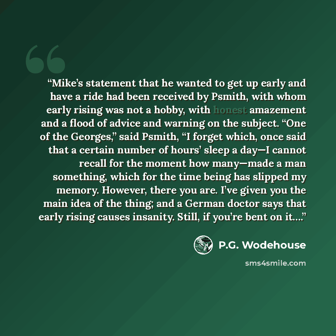 “Mike’s statement that he wanted to get up early and have a ride had been received by Psmith, with whom early rising was not a hobby, with honest amazement and a flood of advice and warning on the subject. “One of the Georges,” said Psmith, “I forget which, once said that a certain number of hours’…” quote by P.G. Wodehouse