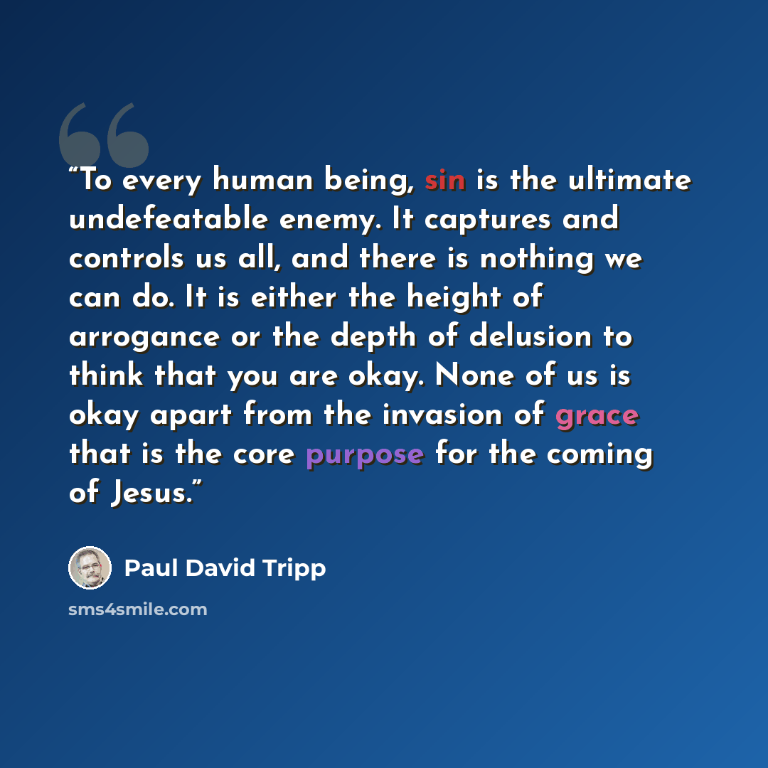 “To every human being, sin is the ultimate undefeatable enemy. It captures and controls us all, and there is nothing we can do. It is either the height of arrogance or the depth of delusion to think that you are okay. None of us is okay apart from the invasion of grace that is the core purpose for…” quote by Paul David Tripp