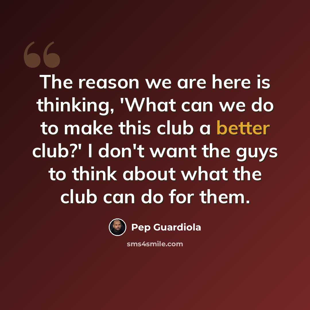 “The reason we are here is thinking, 'What can we do to make this club a better club?' I don't want the guys to think about what the club can do for them.” quote by Pep Guardiola