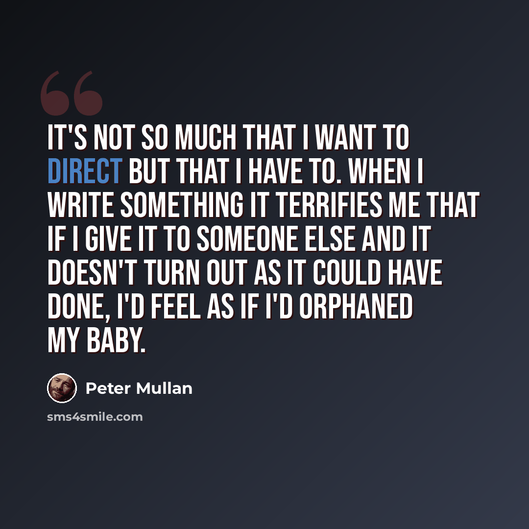 “It's not so much that I want to direct but that I have to. When I write something it terrifies me that if I give it to someone else and it doesn't turn out as it could have done, I'd feel as if I'd orphaned my baby.” quote by Peter Mullan