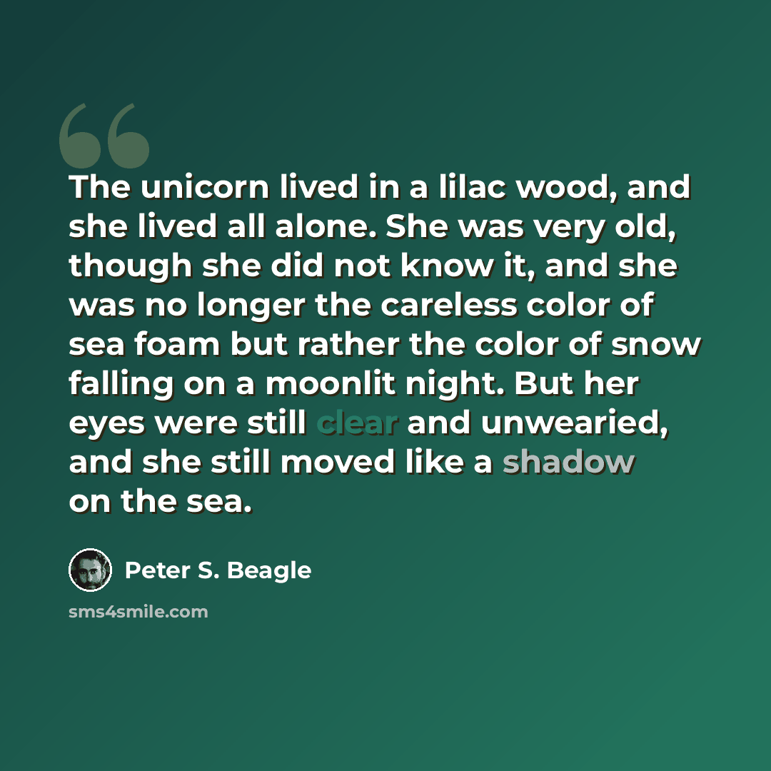 “The unicorn lived in a lilac wood, and she lived all alone. She was very old, though she did not know it, and she was no longer the careless color of sea foam but rather the color of snow falling on a moonlit night. But her eyes were still clear and unwearied, and she still moved like a shadow on…” quote by Peter S. Beagle