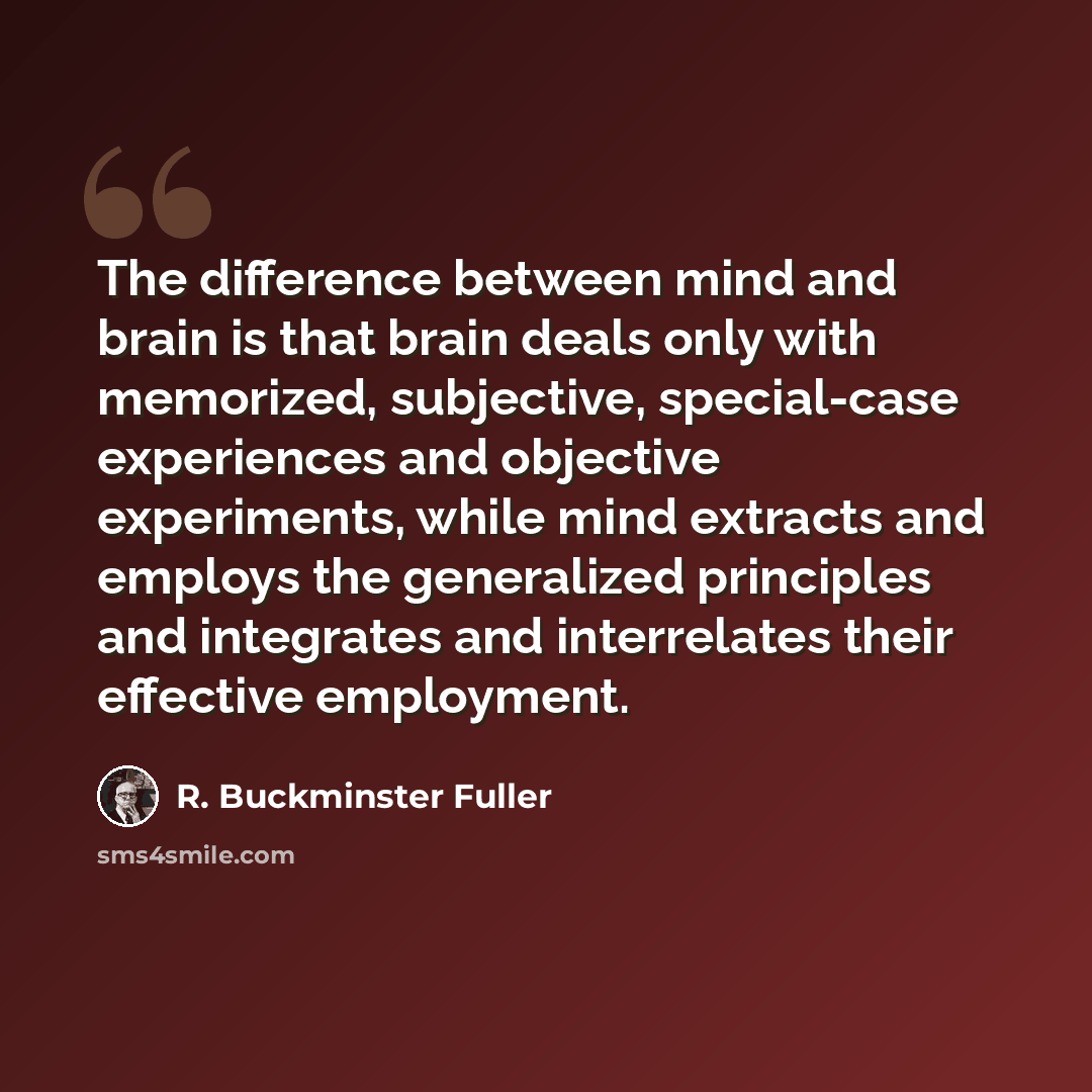 “The difference between mind and brain is that brain deals only with memorized, subjective, special-case experiences and objective experiments, while mind extracts and employs the generalized principles and integrates and interrelates their effective employment.” quote by R. Buckminster Fuller