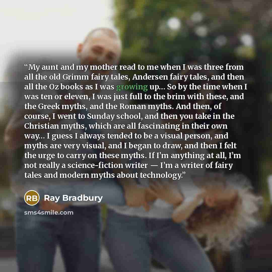 “My aunt and my mother read to me when I was three from all the old Grimm fairy tales, Andersen fairy tales, and then all the Oz books as I was growing up… So by the time when I was ten or eleven, I was just full to the brim with these, and the Greek myths, and the Roman myths. And then, of course…” quote by Ray Bradbury