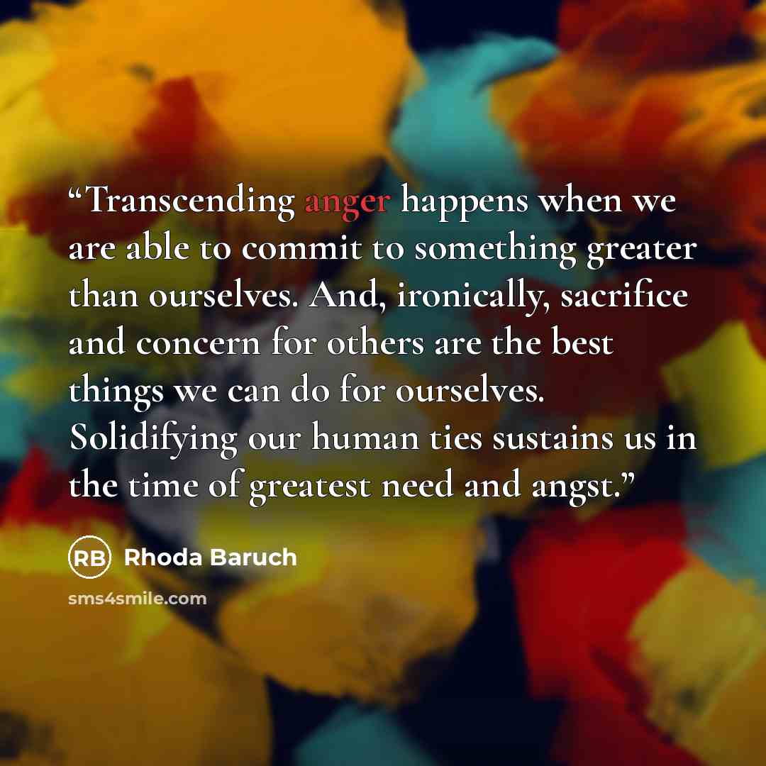 “Transcending anger happens when we are able to commit to something greater than ourselves. And, ironically, sacrifice and concern for others are the best things we can do for ourselves. Solidifying our human ties sustains us in the time of greatest need and angst.” quote by Rhoda Baruch