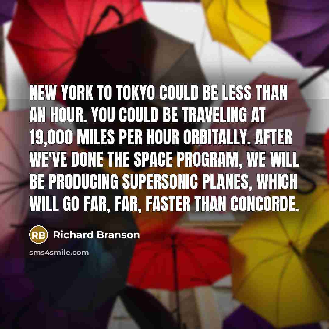“New York to Tokyo could be less than an hour. You could be traveling at 19,000 miles per hour orbitally. After we've done the space program, we will be producing supersonic planes, which will go far, far, faster than Concorde.” quote by Richard Branson