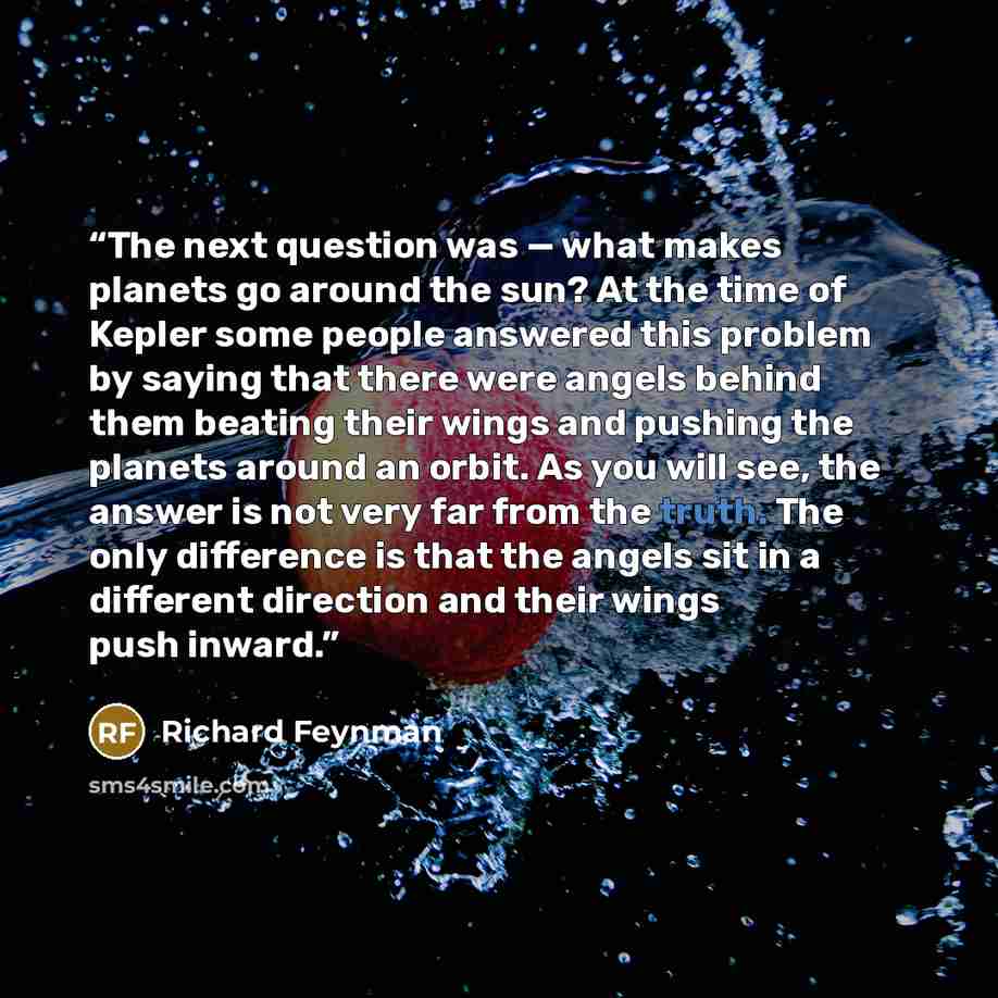 “The next question was — what makes planets go around the sun? At the time of Kepler some people answered this problem by saying that there were angels behind them beating their wings and pushing the planets around an orbit. As you will see, the answer is not very far from the truth. The only…” quote by Richard Feynman