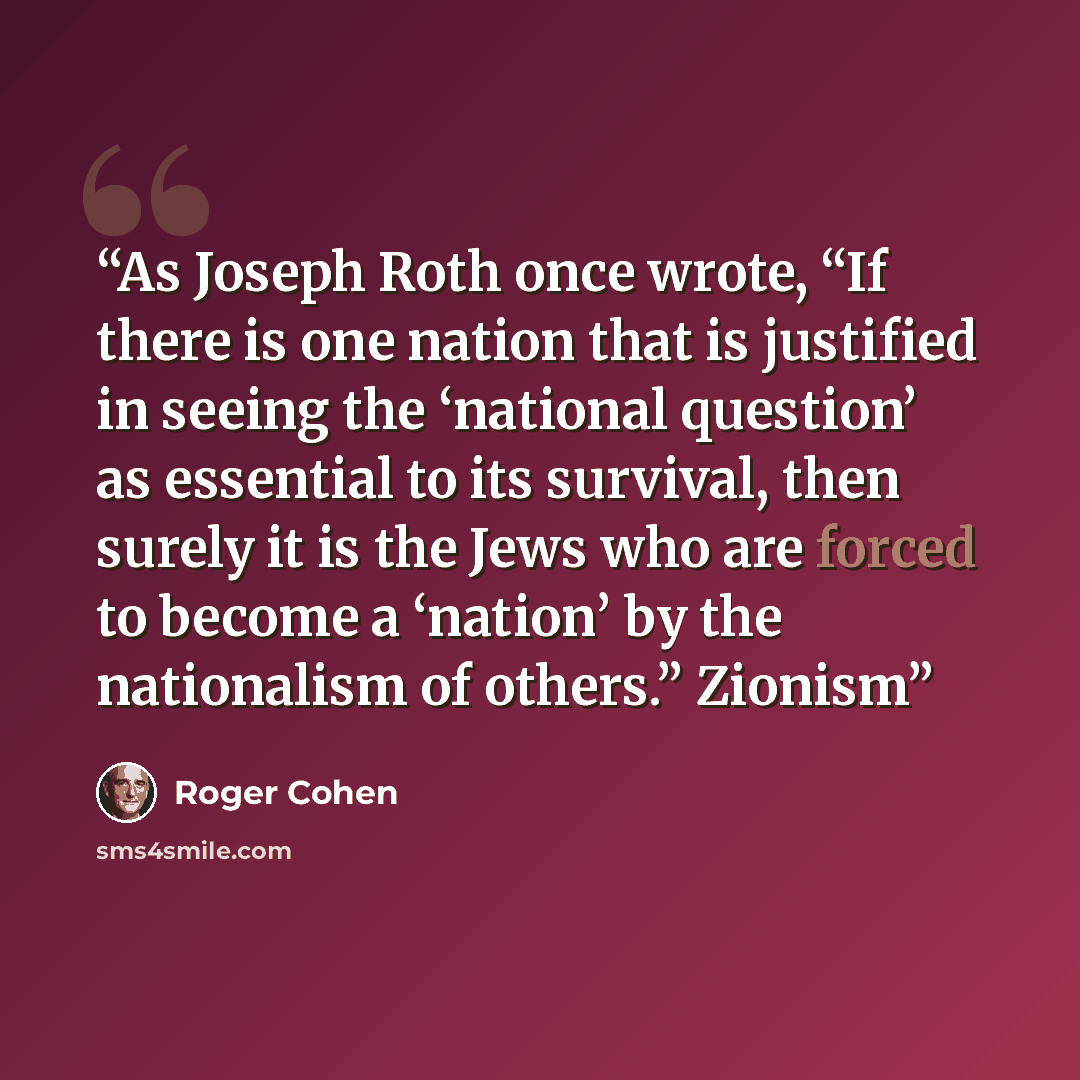 “As Joseph Roth once wrote, “If there is one nation that is justified in seeing the ‘national question’ as essential to its survival, then surely it is the Jews who are forced to become a ‘nation’ by the nationalism of others.” Zionism” quote by Roger Cohen