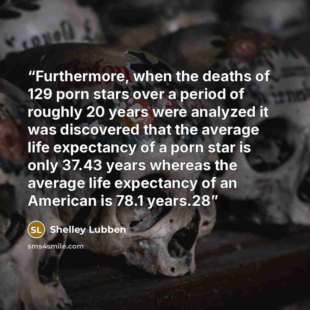 “Furthermore, when the deaths of 129 porn stars over a period of roughly 20 years were analyzed it was discovered that the average life expectancy of a porn star is only 37.43 years whereas the average life expectancy of an American is 78.1 years.28” quote by Shelley Lubben