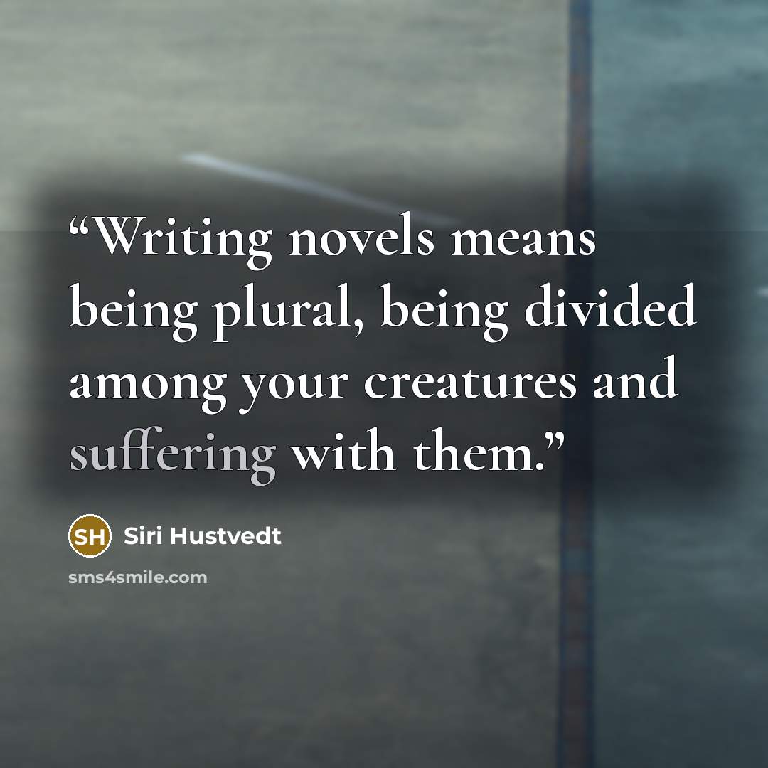 “Writing novels means being plural, being divided among your creatures and suffering with them.” quote by Siri Hustvedt