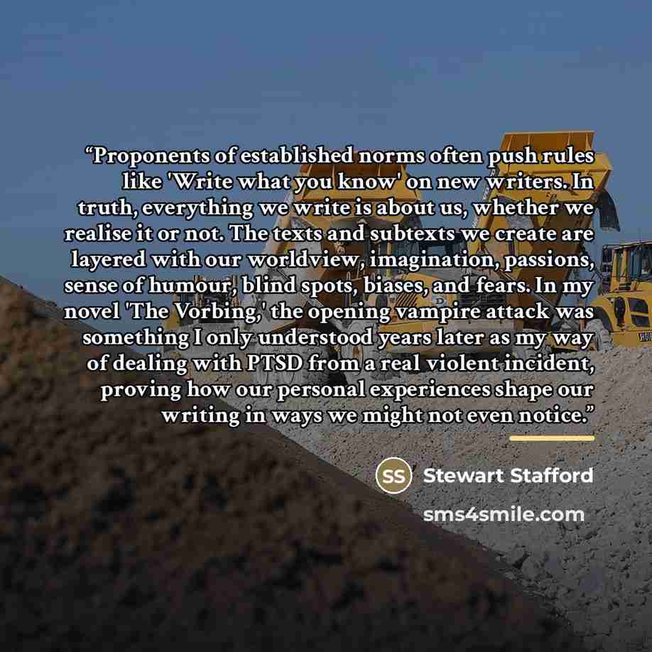 “Proponents of established norms often push rules like 'Write what you know' on new writers. In truth, everything we write is about us, whether we realise it or not. The texts and subtexts we create are layered with our worldview, imagination, passions, sense of humour, blind spots, biases, and…” quote by Stewart Stafford