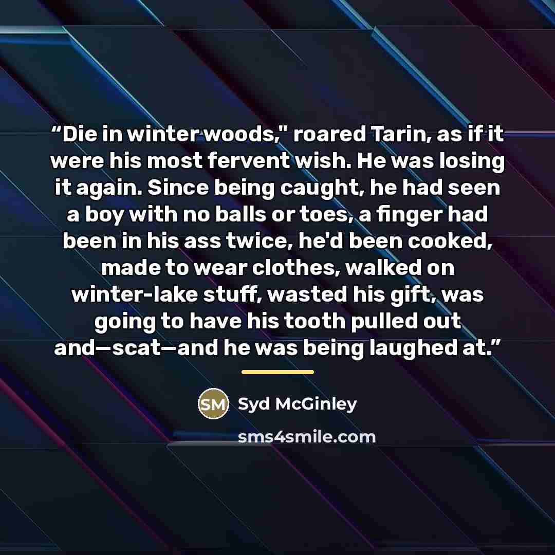 “Die in winter woods," roared Tarin, as if it were his most fervent wish. He was losing it again. Since being caught, he had seen a boy with no balls or toes, a finger had been in his ass twice, he'd been cooked, made to wear clothes, walked on winter-lake stuff, wasted his gift, was going to have…” quote by Syd McGinley