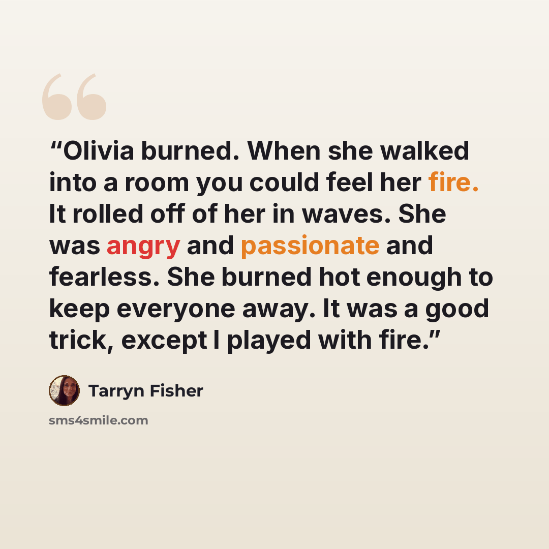 “Olivia burned. When she walked into a room you could feel her fire. It rolled off of her in waves. She was angry and passionate and fearless. She burned hot enough to keep everyone away. It was a good trick, except I played with fire.” quote by Tarryn Fisher