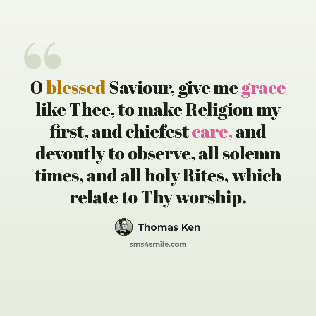 “O blessed Saviour, give me grace like Thee, to make Religion my first, and chiefest care, and devoutly to observe, all solemn times, and all holy Rites, which relate to Thy worship.” quote by Thomas Ken