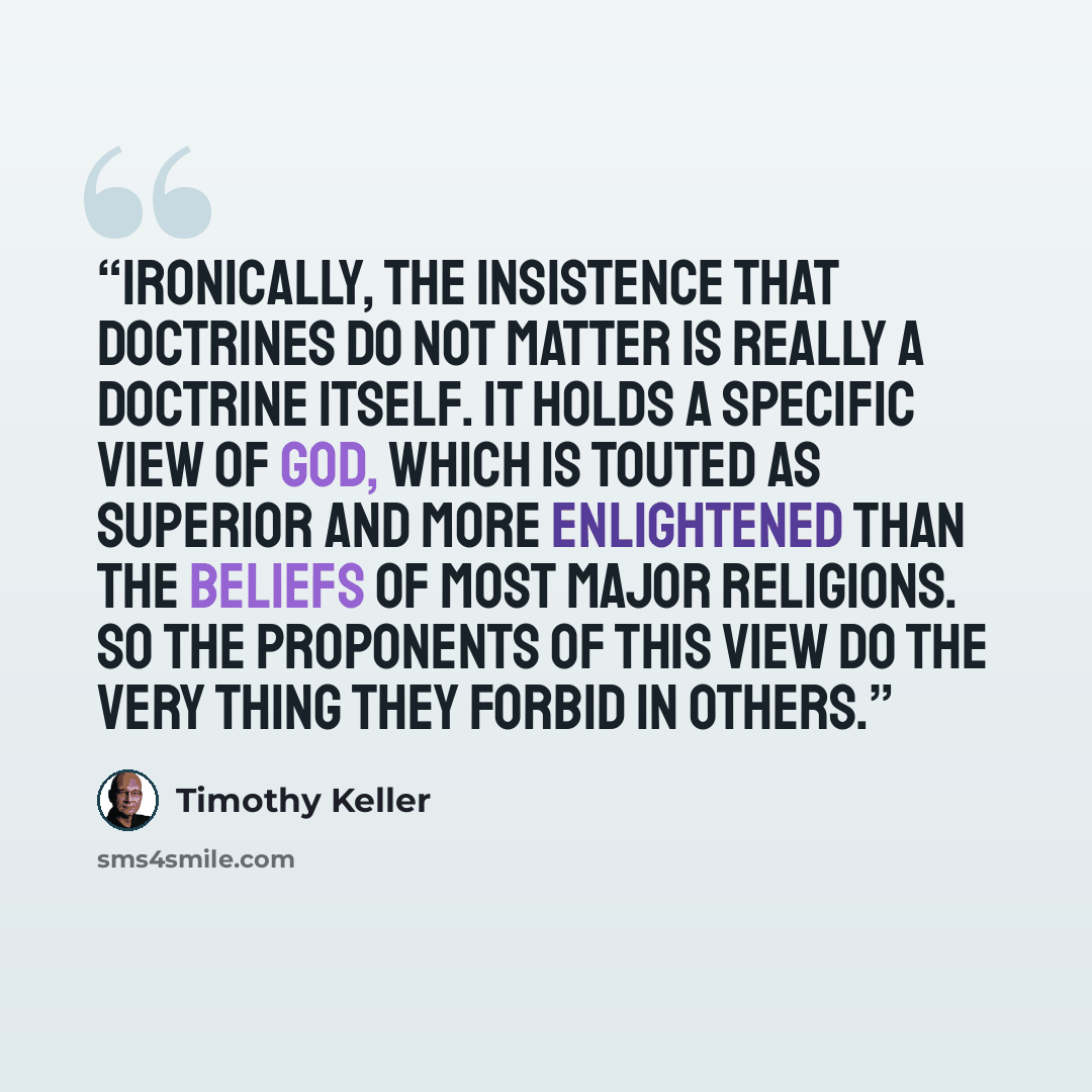 “Ironically, the insistence that doctrines do not matter is really a doctrine itself. It holds a specific view of God, which is touted as superior and more enlightened than the beliefs of most major religions. So the proponents of this view do the very thing they forbid in others.” quote by Timothy Keller