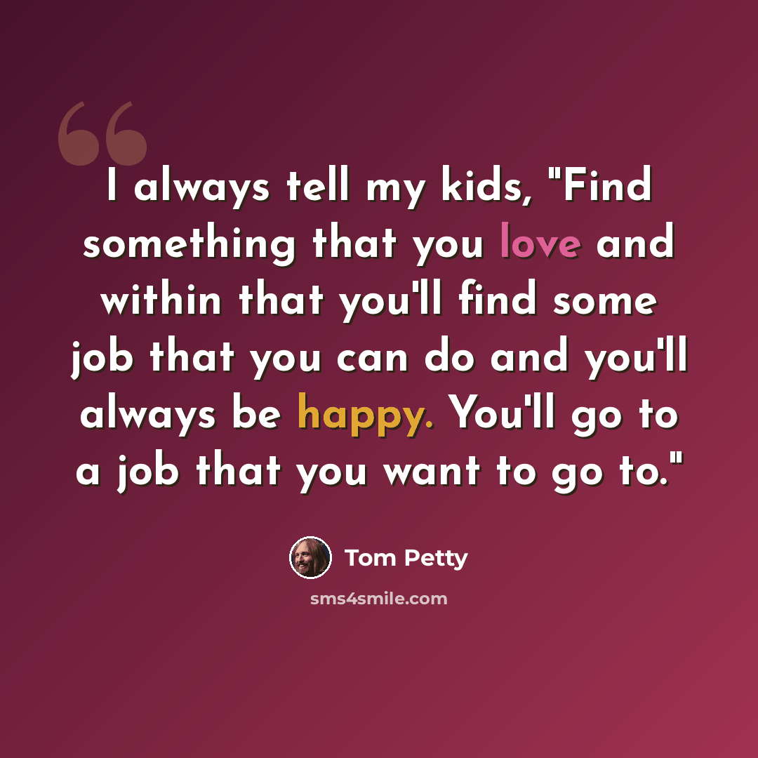“I always tell my kids, "Find something that you love and within that you'll find some job that you can do and you'll always be happy. You'll go to a job that you want to go to."” quote by Tom Petty