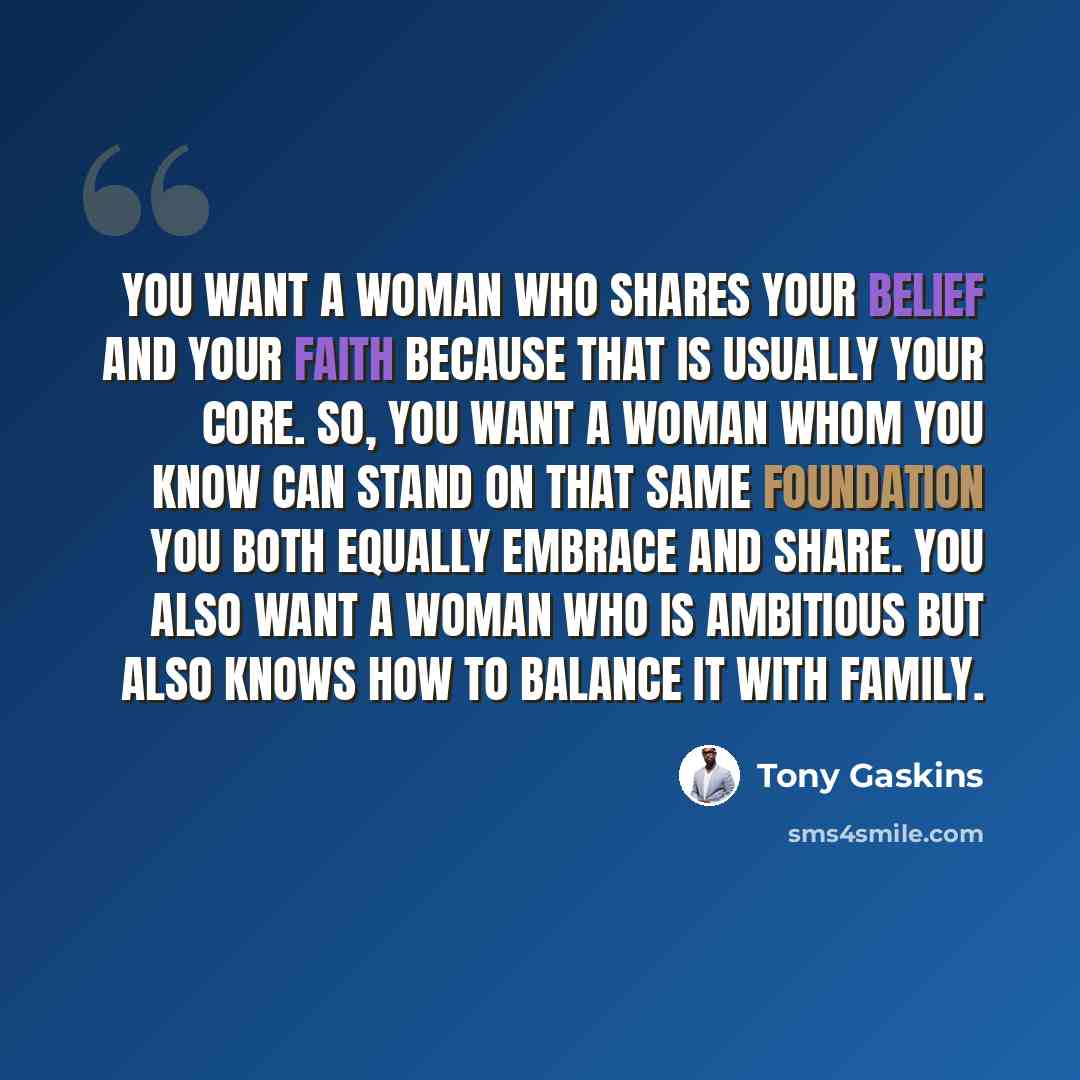 “You want a woman who shares your belief and your faith because that is usually your core. So, you want a woman whom you know can stand on that same foundation you both equally embrace and share. You also want a woman who is ambitious but also knows how to balance it with family.” quote by Tony Gaskins