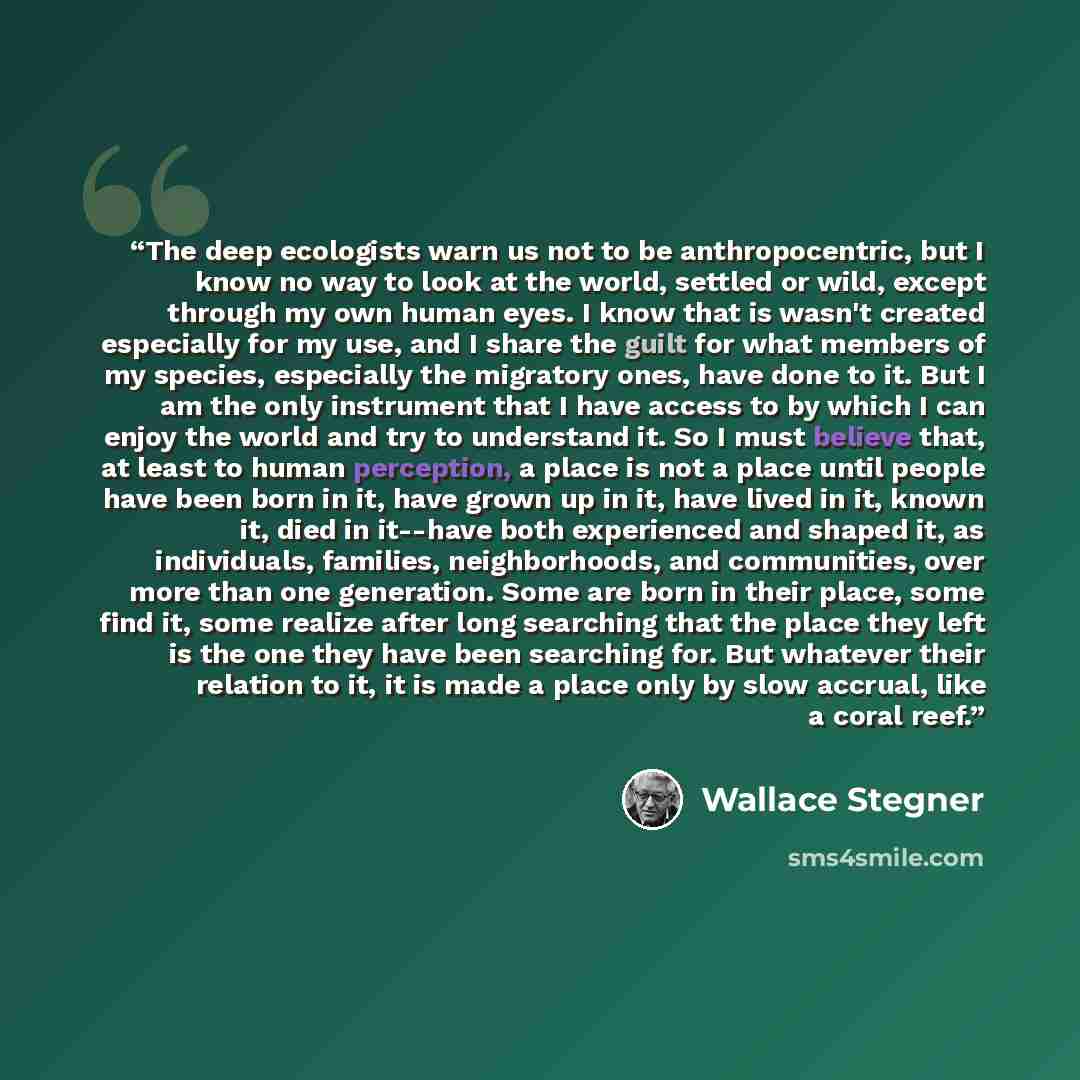 “The deep ecologists warn us not to be anthropocentric, but I know no way to look at the world, settled or wild, except through my own human eyes. I know that is wasn't created especially for my use, and I share the guilt for what members of my species, especially the migratory ones, have done to…” quote by Wallace Stegner