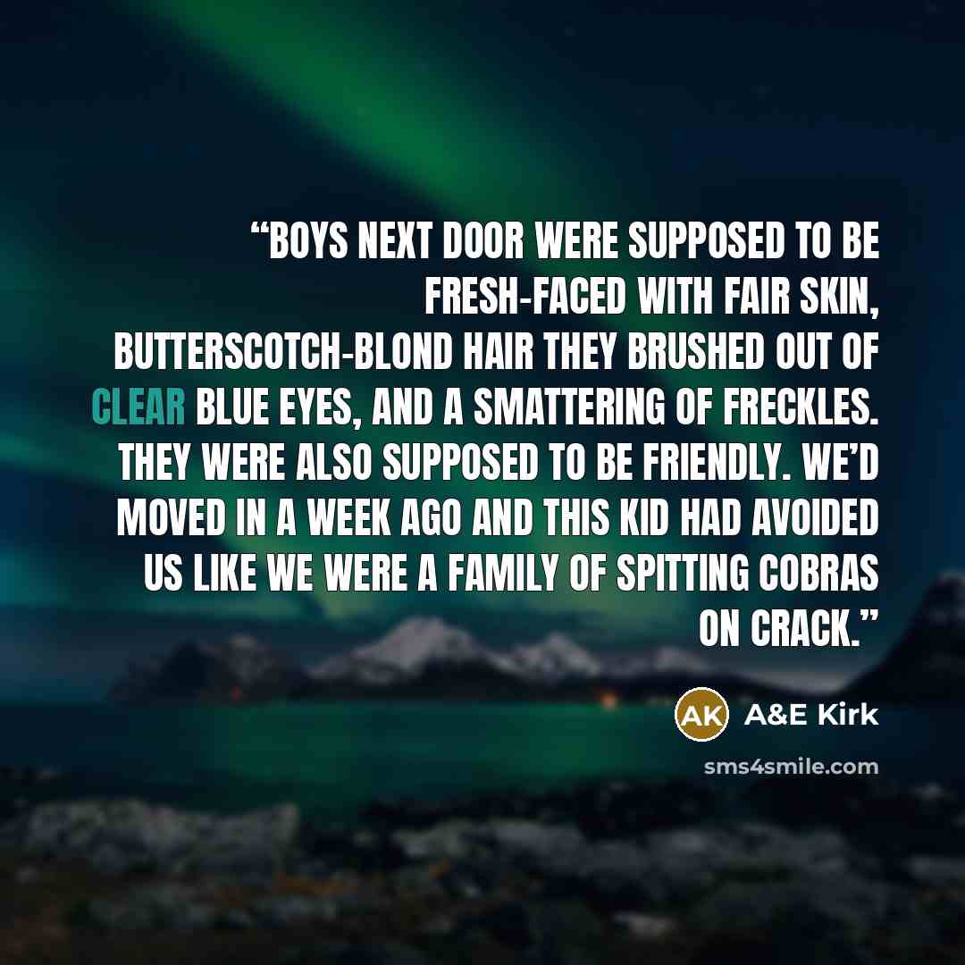“Boys next door were supposed to be fresh-faced with fair skin, butterscotch-blond hair they brushed out of clear blue eyes, and a smattering of freckles. They were also supposed to be friendly. We’d moved in a week ago and this kid had avoided us like we were a family of spitting cobras on crack.” quote by A&E Kirk