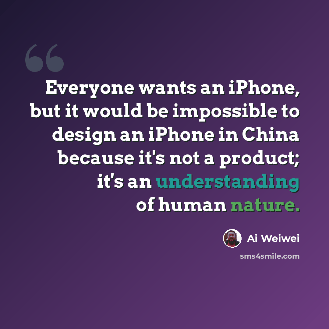 “Everyone wants an iPhone, but it would be impossible to design an iPhone in China because it's not a product; it's an understanding of human nature.” quote by Ai Weiwei