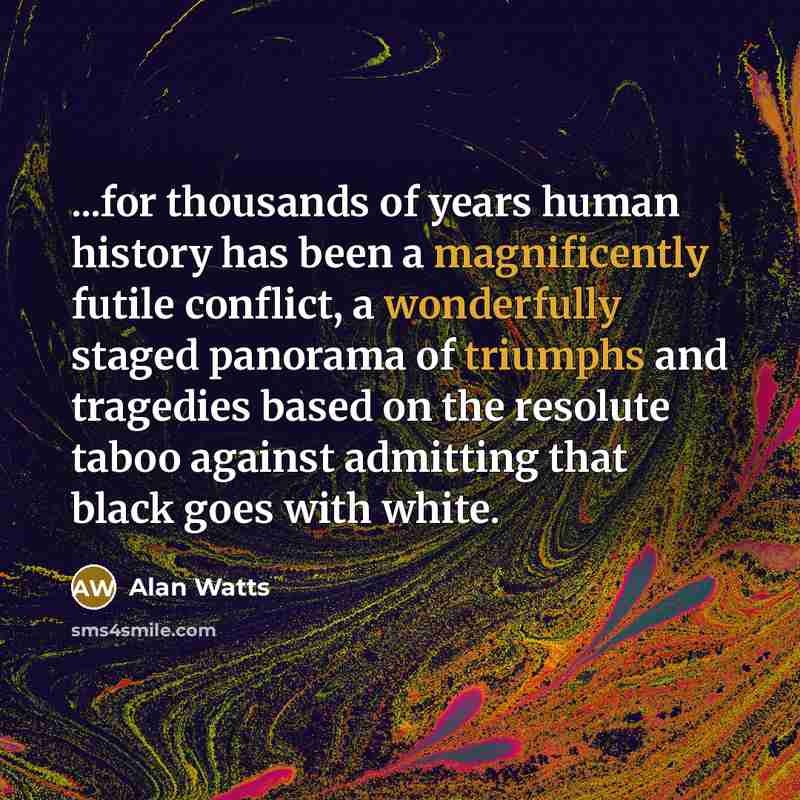 “...for thousands of years human history has been a magnificently futile conflict, a wonderfully staged panorama of triumphs and tragedies based on the resolute taboo against admitting that black goes with white.” quote by Alan Watts