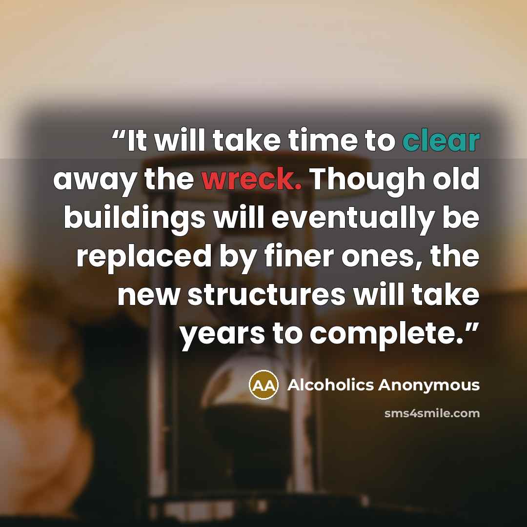 “It will take time to clear away the wreck. Though old buildings will eventually be replaced by finer ones, the new structures will take years to complete.” quote by Alcoholics Anonymous