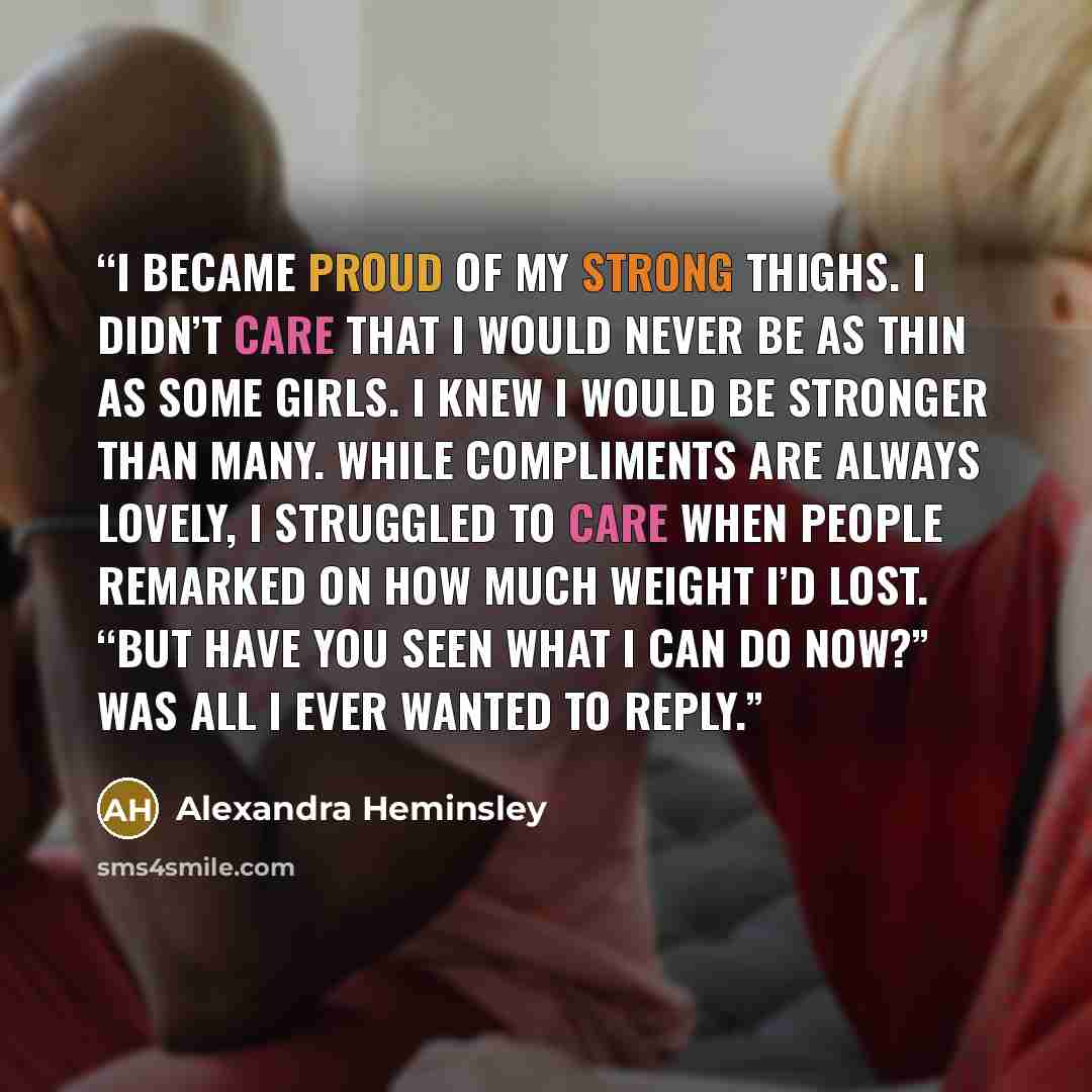 “I became proud of my strong thighs. I didn’t care that I would never be as thin as some girls. I knew I would be stronger than many. While compliments are always lovely, I struggled to care when people remarked on how much weight I’d lost. “But have you seen what I can do now?” was all I ever…” quote by Alexandra Heminsley
